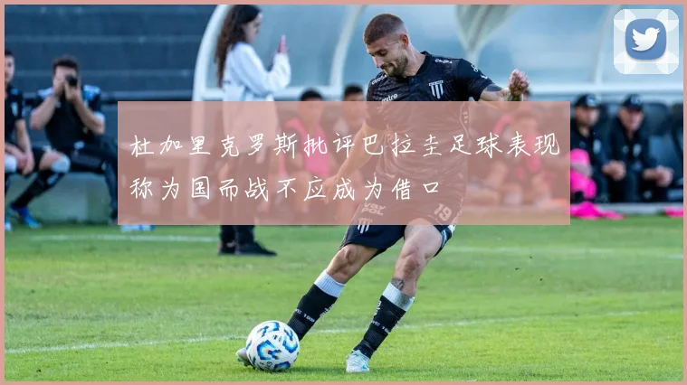 杜加里克罗斯批评巴拉圭足球表现称为国而战不应成为借口