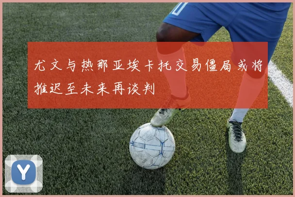 尤文与热那亚埃卡托交易僵局或将推迟至未来再谈判