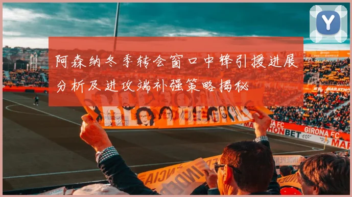 阿森纳冬季转会窗口中锋引援进展分析及进攻端补强策略揭秘