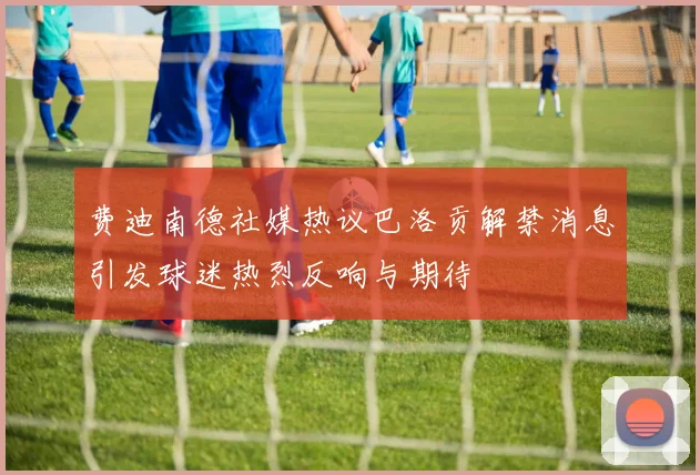费迪南德社媒热议巴洛贡解禁消息引发球迷热烈反响与期待