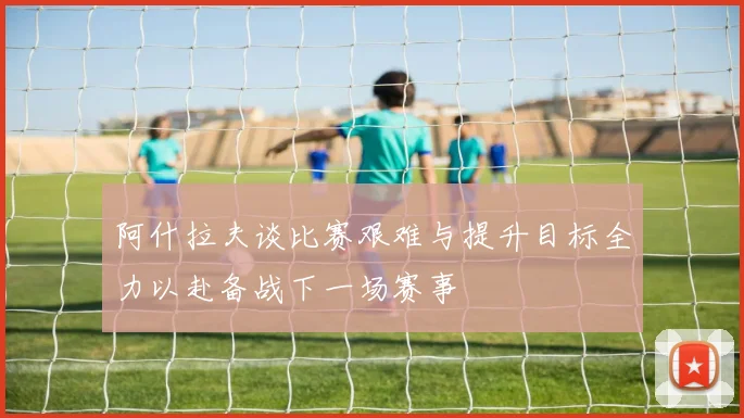 阿什拉夫谈比赛艰难与提升目标全力以赴备战下一场赛事
