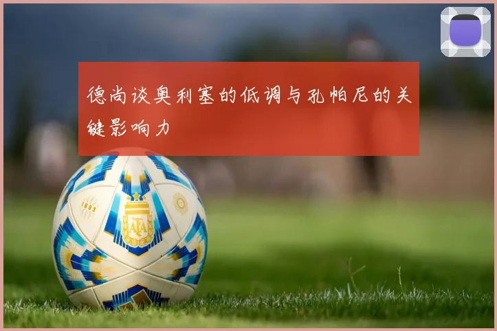 德尚谈奥利塞的低调与孔帕尼的关键影响力