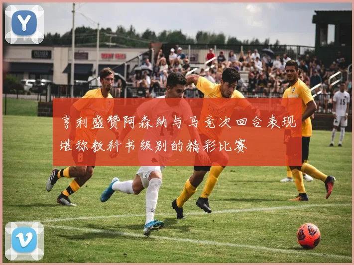 亨利盛赞阿森纳与马竞次回合表现堪称教科书级别的精彩比赛