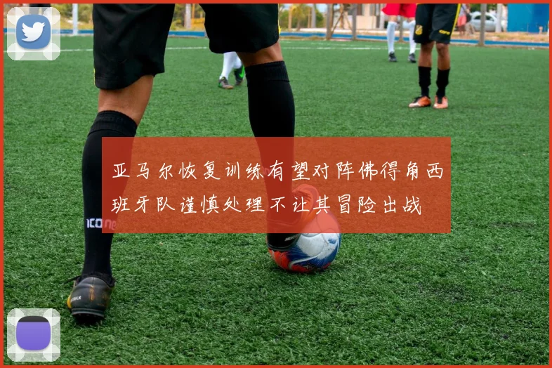 亚马尔恢复训练有望对阵佛得角西班牙队谨慎处理不让其冒险出战