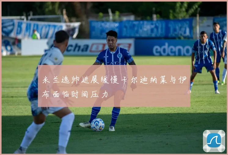 米兰选帅进展缓慢卡尔迪纳莱与伊布面临时间压力