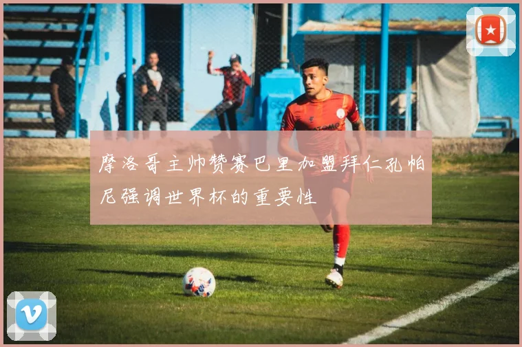 摩洛哥主帅赞赛巴里加盟拜仁孔帕尼强调世界杯的重要性