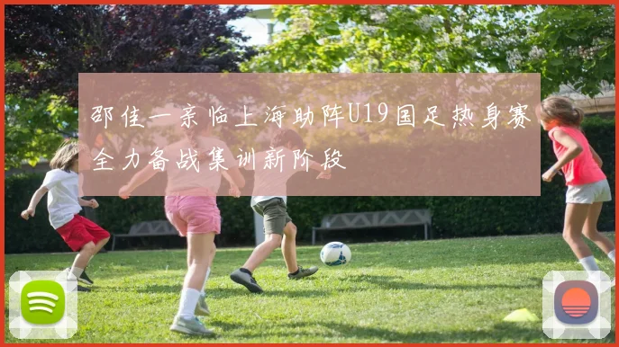 邵佳一亲临上海助阵U19国足热身赛全力备战集训新阶段