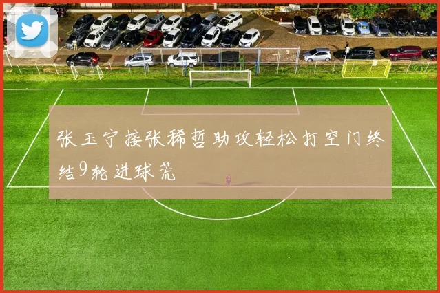 张玉宁接张稀哲助攻轻松打空门终结9轮进球荒