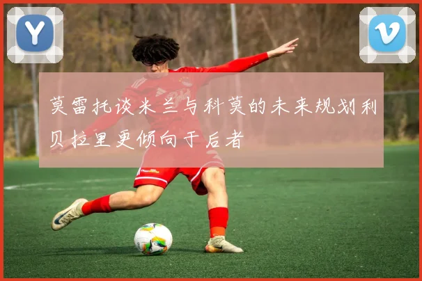 莫雷托谈米兰与科莫的未来规划利贝拉里更倾向于后者