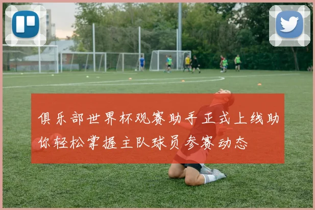 俱乐部世界杯观赛助手正式上线助你轻松掌握主队球员参赛动态
