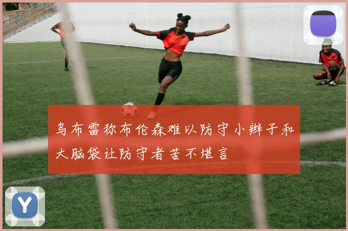 乌布雷称布伦森难以防守小辫子和大脑袋让防守者苦不堪言