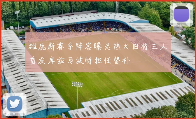雄鹿新赛季阵容曝光热火旧将三人首发库兹马波特担任替补