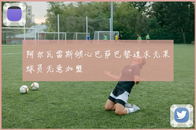 阿尔瓦雷斯倾心巴萨巴黎追求无果球员无意加盟
