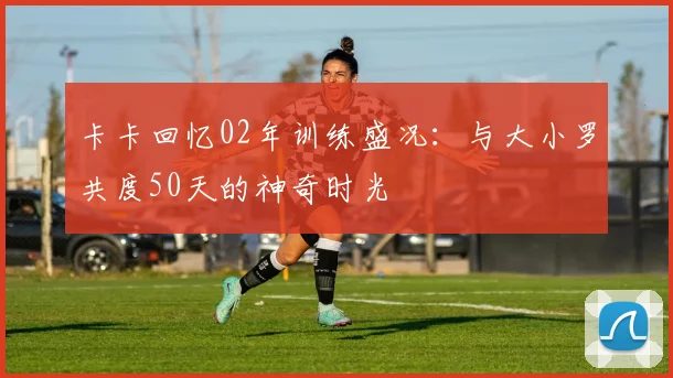 卡卡回忆02年训练盛况：与大小罗共度50天的神奇时光