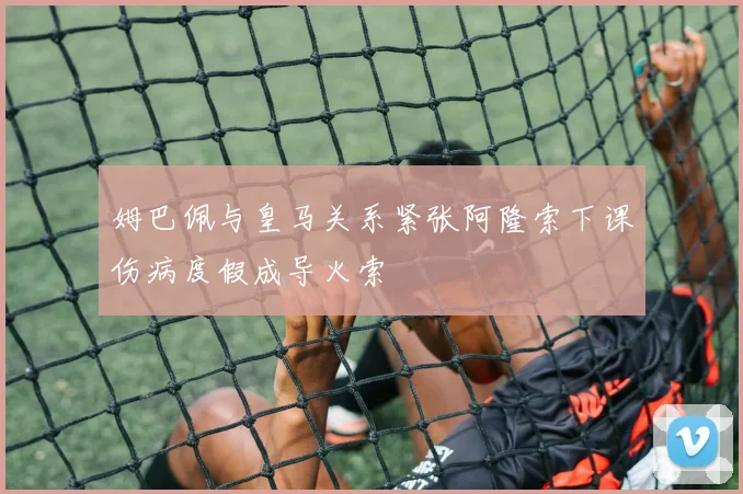 姆巴佩与皇马关系紧张阿隆索下课伤病度假成导火索