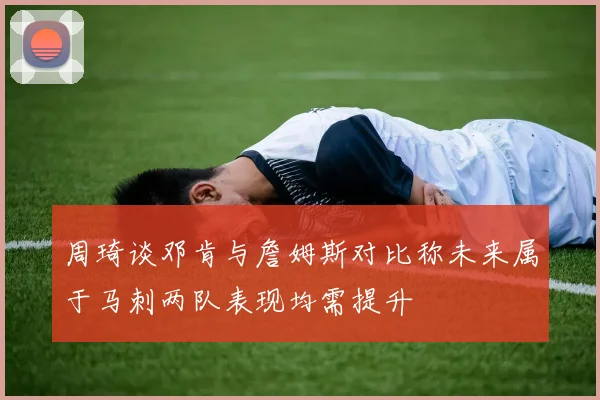 周琦谈邓肯与詹姆斯对比称未来属于马刺两队表现均需提升