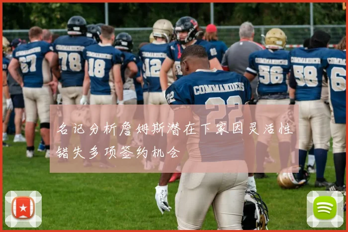 名记分析詹姆斯潜在下家因灵活性错失多项签约机会