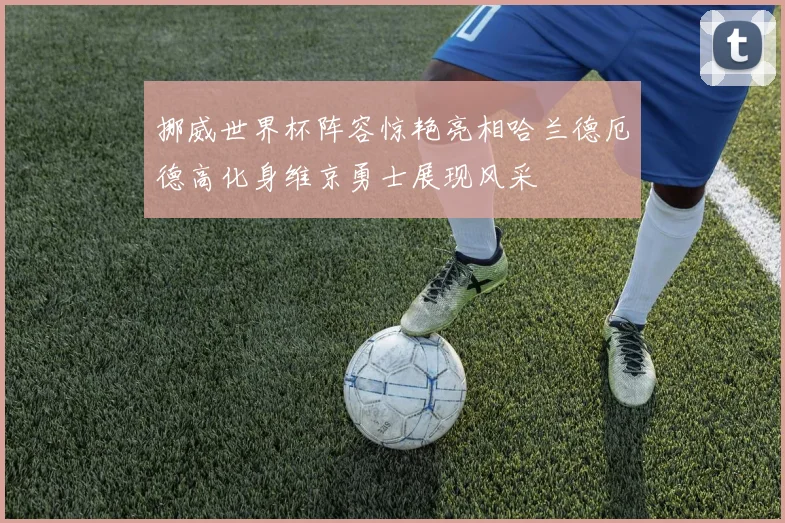 挪威世界杯阵容惊艳亮相哈兰德厄德高化身维京勇士展现风采