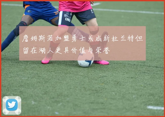 詹姆斯若加盟勇士或成新杜兰特但留在湖人更具价值与荣誉