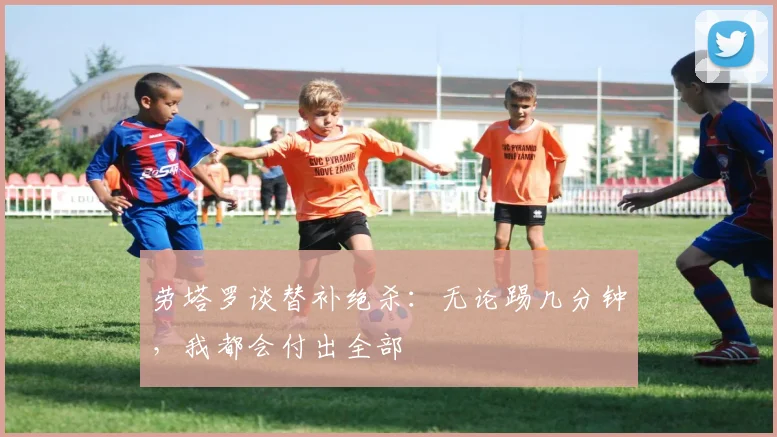 劳塔罗谈替补绝杀：无论踢几分钟，我都会付出全部