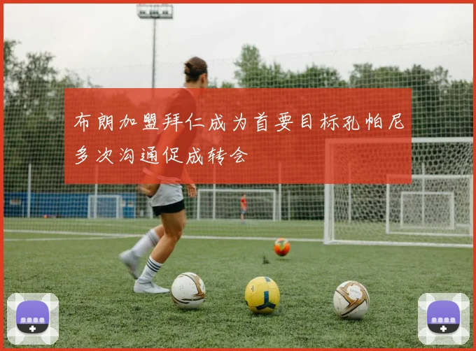 布朗加盟拜仁成为首要目标孔帕尼多次沟通促成转会